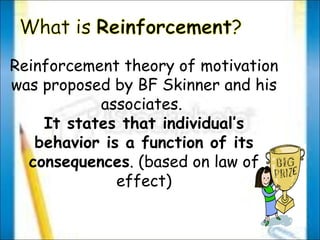 Reinforcement theory of motivation was proposed by BF Skinner and his associates.  It states that individual’s behavior is a function of its consequences . (based on law of effect) 