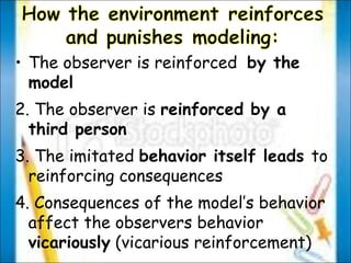 The observer is reinforced  by the model 2. The observer is  reinforced by a third person 3. The imitated  behavior itself leads  to reinforcing consequences 4. Consequences of the model’s behavior affect the observers behavior  vicariously  (vicarious reinforcement) 