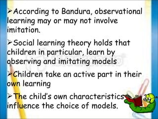 According to Bandura, observational learning may or may not involve imitation. Social learning theory holds that children in particular, learn by observing and imitating models Children take an active part in their own learning  The child’s own characteristics influence the choice of models. 
