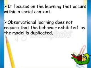 It focuses on the learning that occurs within a social context. Observational learning does not require that the behavior exhibited  by the model is duplicated. 