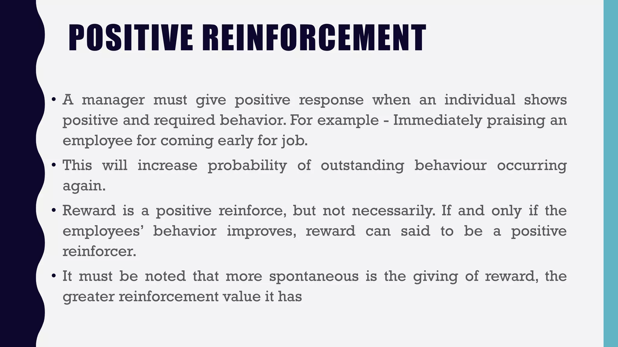 POSITIVE REINFORCEMENT
• A manager must give positive response when an individual shows
positive and required behavior. For example - Immediately praising an
employee for coming early for job.
• This will increase probability of outstanding behaviour occurring
again.
• Reward is a positive reinforce, but not necessarily. If and only if the
employees’ behavior improves, reward can said to be a positive
reinforcer.
• It must be noted that more spontaneous is the giving of reward, the
greater reinforcement value it has
 