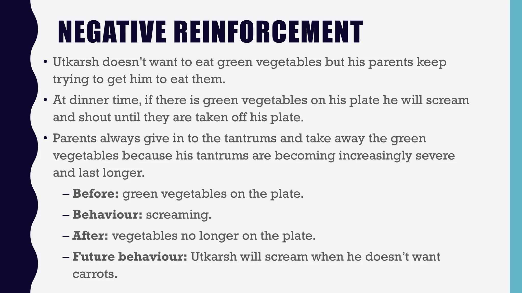 NEGATIVE REINFORCEMENT
• Utkarsh doesn’t want to eat green vegetables but his parents keep
trying to get him to eat them.
• At dinner time, if there is green vegetables on his plate he will scream
and shout until they are taken off his plate.
• Parents always give in to the tantrums and take away the green
vegetables because his tantrums are becoming increasingly severe
and last longer.
– Before: green vegetables on the plate.
– Behaviour: screaming.
– After: vegetables no longer on the plate.
– Future behaviour: Utkarsh will scream when he doesn’t want
carrots.
 