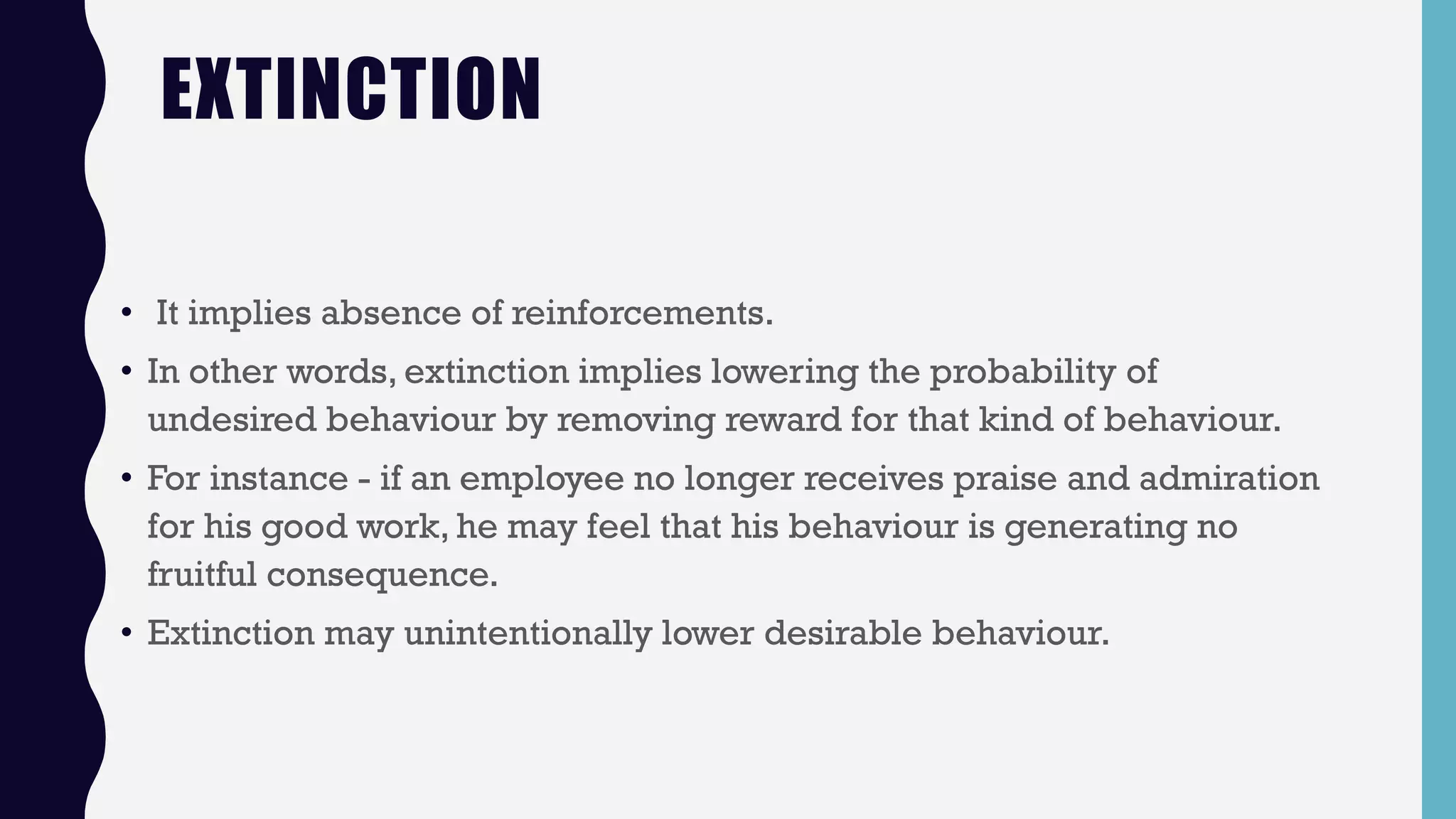 EXTINCTION
• It implies absence of reinforcements.
• In other words, extinction implies lowering the probability of
undesired behaviour by removing reward for that kind of behaviour.
• For instance - if an employee no longer receives praise and admiration
for his good work, he may feel that his behaviour is generating no
fruitful consequence.
• Extinction may unintentionally lower desirable behaviour.
 