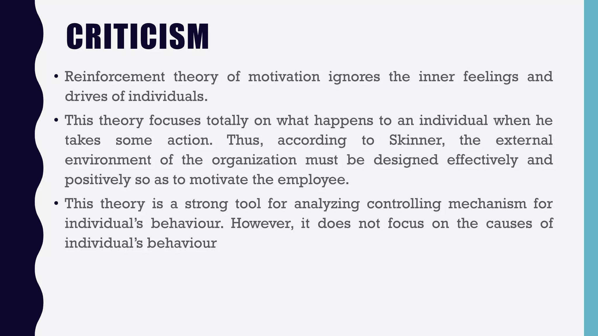 CRITICISM
• Reinforcement theory of motivation ignores the inner feelings and
drives of individuals.
• This theory focuses totally on what happens to an individual when he
takes some action. Thus, according to Skinner, the external
environment of the organization must be designed effectively and
positively so as to motivate the employee.
• This theory is a strong tool for analyzing controlling mechanism for
individual’s behaviour. However, it does not focus on the causes of
individual’s behaviour
 