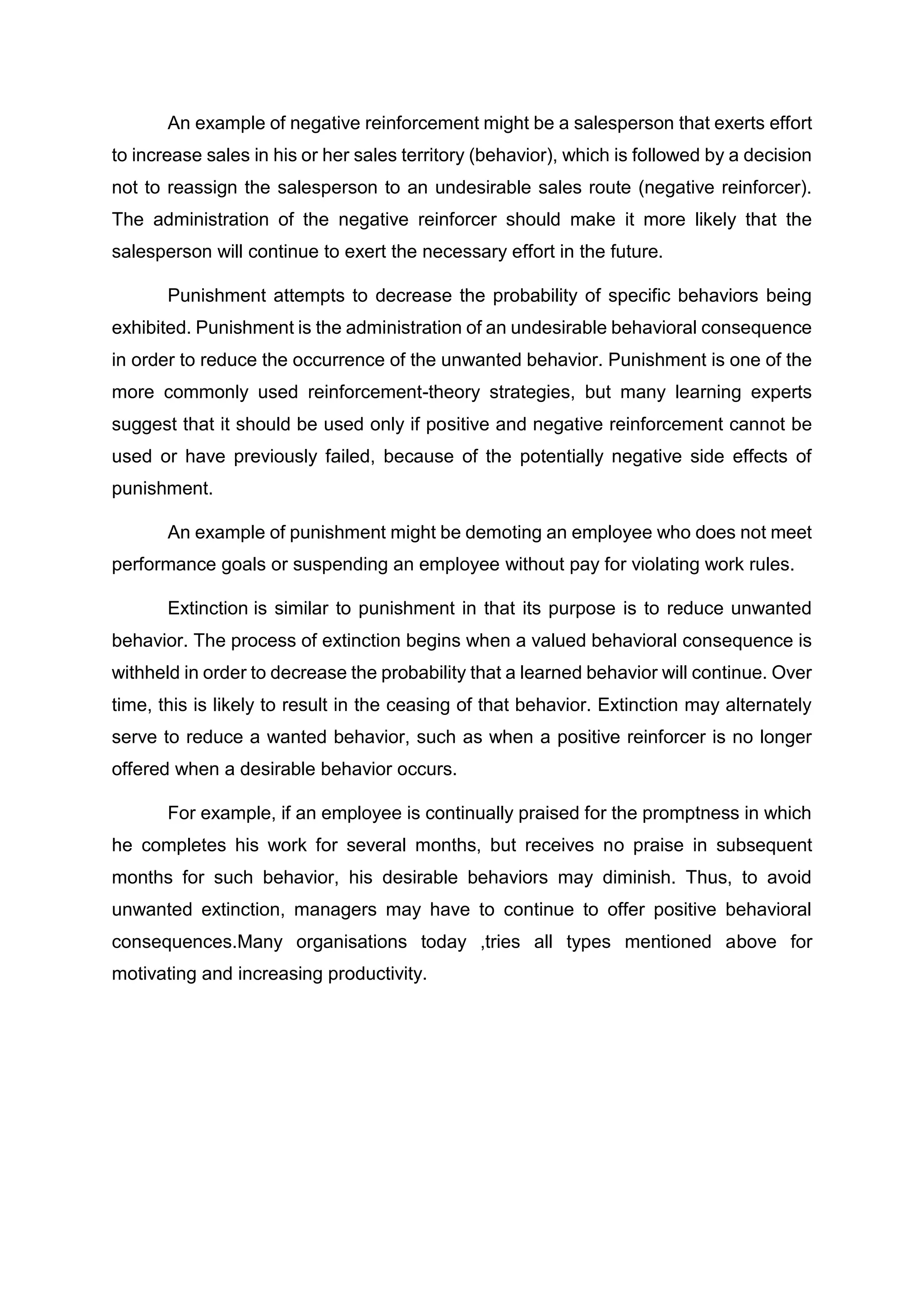 An example of negative reinforcement might be a salesperson that exerts effort
to increase sales in his or her sales territory (behavior), which is followed by a decision
not to reassign the salesperson to an undesirable sales route (negative reinforcer).
The administration of the negative reinforcer should make it more likely that the
salesperson will continue to exert the necessary effort in the future.
Punishment attempts to decrease the probability of specific behaviors being
exhibited. Punishment is the administration of an undesirable behavioral consequence
in order to reduce the occurrence of the unwanted behavior. Punishment is one of the
more commonly used reinforcement-theory strategies, but many learning experts
suggest that it should be used only if positive and negative reinforcement cannot be
used or have previously failed, because of the potentially negative side effects of
punishment.
An example of punishment might be demoting an employee who does not meet
performance goals or suspending an employee without pay for violating work rules.
Extinction is similar to punishment in that its purpose is to reduce unwanted
behavior. The process of extinction begins when a valued behavioral consequence is
withheld in order to decrease the probability that a learned behavior will continue. Over
time, this is likely to result in the ceasing of that behavior. Extinction may alternately
serve to reduce a wanted behavior, such as when a positive reinforcer is no longer
offered when a desirable behavior occurs.
For example, if an employee is continually praised for the promptness in which
he completes his work for several months, but receives no praise in subsequent
months for such behavior, his desirable behaviors may diminish. Thus, to avoid
unwanted extinction, managers may have to continue to offer positive behavioral
consequences.Many organisations today ,tries all types mentioned above for
motivating and increasing productivity.
 