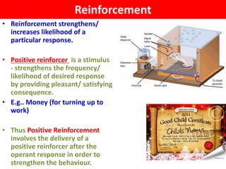 Reinforcement
• Reinforcement strengthens/
  increases likelihood of a
  particular response.

• Positive reinforcer is a stimulus
  - strengthens the frequency/
  likelihood of desired response
  by providing pleasant/ satisfying
  consequence.
• E.g.. Money (for turning up to
  work)

• Thus Positive Reinforcement
  involves the delivery of a
  positive reinforcer after the
  operant response in order to
  strengthen the behaviour.
 