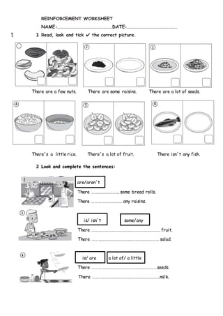 4
REINFORCEMENT WORKSHEET
NAME:………………………………………………DATE:………………………………………….
1 Read, look and tick ✔ the correct picture.
There are a few nuts. There are some raisins. There are a lot of seeds.
There´s a little rice. There´s a lot of fruit. There isn´t any fish.
2 Look and complete the sentences:
are/aren´t
There ………………………some bread rolls.
There ………………………… any raisins.
is/ isn´t some/any
There …………………………………………………………. fruit.
There ………………………………………………………… salad.
is/ are a lot of/ a little
There ……………………………………………………….seeds.
There …………………………………………………………milk.
65
 