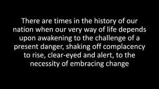 There are times in the history of our
nation when our very way of life depends
upon awakening to the challenge of a
present danger, shaking off complacency
to rise, clear-eyed and alert, to the
necessity of embracing change
 