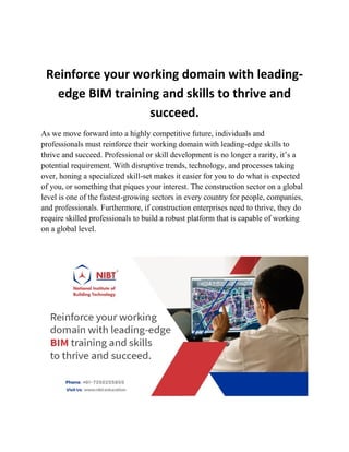 Reinforce your working domain with leading-
edge BIM training and skills to thrive and
succeed.
As we move forward into a highly competitive future, individuals and
professionals must reinforce their working domain with leading-edge skills to
thrive and succeed. Professional or skill development is no longer a rarity, it’s a
potential requirement. With disruptive trends, technology, and processes taking
over, honing a specialized skill-set makes it easier for you to do what is expected
of you, or something that piques your interest. The construction sector on a global
level is one of the fastest-growing sectors in every country for people, companies,
and professionals. Furthermore, if construction enterprises need to thrive, they do
require skilled professionals to build a robust platform that is capable of working
on a global level.
 