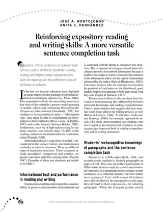 538 © 2007 International Reading Association (pp. 538–546) doi:10.1598/RT.60.6.4
JOSÉ A. MONTELONGO
ANITA C. HERNÁNDEZ
Reinforcing expository reading
and writing skills: A more versatile
sentence completion task
A variation of the sentence completion task
can be used to reinforce students’ reading,
writing, and higher order categorization
skills for dealing with the different types of
textbook structures.
I
n the last two decades, educators have displayed
an acute interest in the teaching of information-
al text in elementary schools (e.g., Moss, 2004).
This imperative reflects the increasing awareness
that most of the materials a person reads beginning
in middle school and continuing throughout the
lifespan are informational (Snowball, 1995). For
students to be successful in today’s “Information
Age,” they must be able to comprehend the infor-
mation in their textbooks (Moss, Leone, & Dipillo,
1997) and on the Internet (Schmar-Dobler, 2003).
Furthermore, in an era of high-stakes testing for stu-
dents, teachers, and schools alike, 70–80% of the
reading content on standardized tests is informa-
tional (Daniels, 2002).
Informational text is expository text that is en-
countered in the science, history, and mathematics
textbooks in today’s classrooms. There are different
types of expository structures. These structures in-
clude descriptive, comparison and contrast, se-
quence, and cause and effect, among others (Piccolo,
1987). Examples of these text structures are includ-
ed in Table 1.
Informational text and performance
in reading and writing
Empirical research has determined that students’
ability to process and remember informational text
is correlated with the ability to recognize text struc-
tures. The recognition of an organizational pattern fa-
cilitates memory for textbook information because it
enables the reader to form a mental representation
of the information and to see the logical relationships
advanced by the author (Ogle & Blachowicz, 2002).
Like chess masters who use structure to remember
the positions of each piece on the chessboard, good
readers employ text structure to help them recall what
they read (Taylor & Samuels, 1983).
Most research efforts in this area have been de-
voted to demonstrating the relationship between
structural knowledge and reading comprehension.
There is also evidence that suggests that text-struc-
ture knowledge affects the writing process as well
(Rubin & Hansen, 1986). Armbruster, Anderson,
and Ostertag (1989), for example, reported the re-
sults of a study demonstrating that students who
were taught to deconstruct text structures in read-
ing passages improved both in reading comprehen-
sion and in writing summaries.
Students’ metacognitive knowledge
of paragraphs and the sentence
completion task
Garner et al. (1986) asked third-, fifth-, and
seventh-grade students to identify paragraphs on
pages of text. They also asked their participants to
differentiate between topically related and unrelat-
ed sentences in a paragraph and to arrange several
sentences in a coherent manner. Several trends
were uncovered. First, while almost all students
were able to identify the paragraphs on the page,
they differed in their explanations for selecting
paragraphs. While the youngest groups circled
 