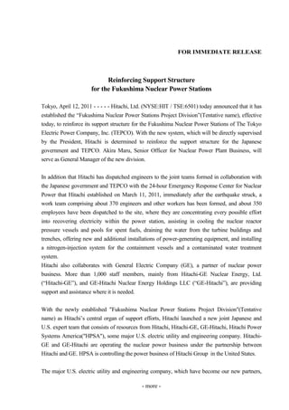 FOR IMMEDIATE RELEASE



                            Reinforcing Support Structure
                      for the Fukushima Nuclear Power Stations

Tokyo, April 12, 2011 - - - - - Hitachi, Ltd. (NYSE:HIT / TSE:6501) today announced that it has
established the “Fukushima Nuclear Power Stations Project Division”(Tentative name), effective
today, to reinforce its support structure for the Fukushima Nuclear Power Stations of The Tokyo
Electric Power Company, Inc. (TEPCO). With the new system, which will be directly supervised
by the President, Hitachi is determined to reinforce the support structure for the Japanese
government and TEPCO. Akira Maru, Senior Officer for Nuclear Power Plant Business, will
serve as General Manager of the new division.


In addition that Hitachi has dispatched engineers to the joint teams formed in collaboration with
the Japanese government and TEPCO with the 24-hour Emergency Response Center for Nuclear
Power that Hitachi established on March 11, 2011, immediately after the earthquake struck, a
work team comprising about 370 engineers and other workers has been formed, and about 350
employees have been dispatched to the site, where they are concentrating every possible effort
into recovering electricity within the power station, assisting in cooling the nuclear reactor
pressure vessels and pools for spent fuels, draining the water from the turbine buildings and
trenches, offering new and additional installations of power-generating equipment, and installing
a nitrogen-injection system for the containment vessels and a contaminated water treatment
system.
Hitachi also collaborates with General Electric Company (GE), a partner of nuclear power
business. More than 1,000 staff members, mainly from Hitachi-GE Nuclear Energy, Ltd.
(“Hitachi-GE”), and GE-Hitachi Nuclear Energy Holdings LLC (“GE-Hitachi”), are providing
support and assistance where it is needed.


With the newly established "Fukushima Nuclear Power Stations Project Division"(Tentative
name) as Hitachi’s central organ of support efforts, Hitachi launched a new joint Japanese and
U.S. expert team that consists of resources from Hitachi, Hitachi-GE, GE-Hitachi, Hitachi Power
Systems America("HPSA"), some major U.S. electric utility and engineering company. Hitachi-
GE and GE-Hitachi are operating the nuclear power business under the partnership between
Hitachi and GE. HPSA is controlling the power business of Hitachi Group in the United States.


The major U.S. electric utility and engineering company, which have become our new partners,

                                             - more -
 