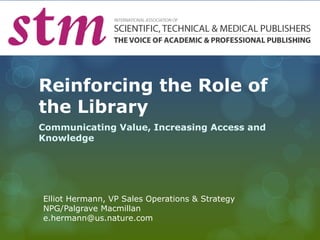 Reinforcing the Role of 
the Library 
Communicating Value, Increasing Access and 
Knowledge 
Elliot Hermann, VP Sales Operations & Strategy 
NPG/Palgrave Macmillan 
e.hermann@us.nature.com 
 