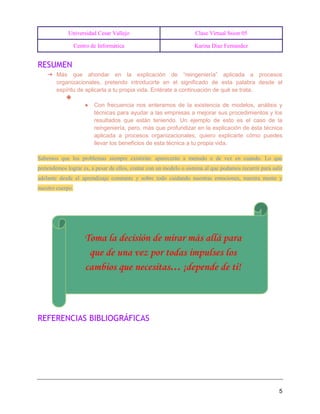 Universidad Cesar Vallejo Clase Virtual Ssion 05
Centro de Informática Karina Diaz Fernandez
5
RESUMEN
➔ Más que ahondar en la explicación de “reingeniería” aplicada a procesos
organizacionales, pretendo introducirte en el significado de esta palabra desde el
espíritu de aplicarla a tu propia vida. Entérate a continuación de qué se trata.
◆
● Con frecuencia nos enteramos de la existencia de modelos, análisis y
técnicas para ayudar a las empresas a mejorar sus procedimientos y los
resultados que están teniendo. Un ejemplo de esto es el caso de la
reingeniería, pero, más que profundizar en la explicación de ésta técnica
aplicada a procesos organizacionales, quiero explicarte cómo puedes
llevar los beneficios de esta técnica a tu propia vida.
Sabemos que los problemas siempre existirán: aparecerán a menudo o de vez en cuando. Lo que
pretendemos lograr es, a pesar de ellos, contar con un modelo o sistema al que podamos recurrir para salir
adelante desde el aprendizaje constante y sobre todo cuidando nuestras emociones, nuestra mente y
nuestro cuerpo.
REFERENCIAS BIBLIOGRÁFICAS
 