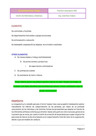 Universidad César Vallejo Practica Laboratorio S05 
Centro de Informática y Sistemas Ing. Lidia Ruiz Valera 
Página 4 
ELEMENTOS 
De contratado a facultado 
De departamentos funcionales a equipos de procesos 
De entrenamiento a educación 
De desempeño compensación se desplaza: de actividad a resultados 
OTROS ELEMENTOS 
A. De tareas simples a trabajo multidimensional 
B. De proteccionismo a productivos 
i. De supervisores a entrenadores 
C. De jerárquicas a planas 
D. De anotadores de tanto a líderes. 
"Nadie debería ejercer una jefatura ejecutiva más de seis años. Pasado este tiempo, un verdadero jefe habrá absorbido tanta hostilidad que deseará evitarse sufrimientos antes de decidir correctamente" 
PROPÓSITO 
La reingeniería y/o rediseño aplicado al factor humano tiene como propósito fundamental cambiar radicalmente los hábitos de comportamiento de las personas, por medio de un profundo conocimiento de los individuos y las distintas formas de personalidad que adoptan en función de los diferentes estímulos externos que afrontan. Desde este punto de vista el proceso gerencial es lo primero que se revisa, por cuanto el estilo de actuación de las personas que ocupan cargos en las posiciones de lideran incide directamente en el comportamiento total del resto de la organización, debido a que son modelos de conducta.  