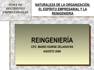 TOMA DE        NATURALEZA DE LA ORGANIZACIÓN,
 DECISIONES         EL ESPÍRITU EMPRESARIAL Y LA
EMPRESARIALES               REINGENIERIA




                REINGENIERÍA
                CPC. MARIO HUIRSE ZELARAYÁN
                        AGOSTO 2008



                   CPC. MARIO HUIRSE ZELARAYÁN   1
 