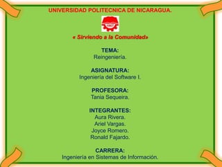 UNIVERSIDAD POLITECNICA DE NICARAGUA. « Sirviendo a la Comunidad»  TEMA: Reingeniería. ASIGNATURA: Ingeniería del Software I. PROFESORA: Tania Sequeira. INTEGRANTES: Aura Rivera. Ariel Vargas. Joyce Romero. Ronald Fajardo. CARRERA: Ingeniería en Sistemas de Información. 