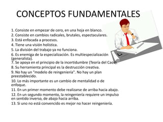 CONCEPTOS FUNDAMENTALES
1. Consiste en empezar de cero, en una hoja en blanco.
2. Consiste en cambios radicales, brutales, espectaculares.
3. Está enfocada a procesos.
4. Tiene una visión holística.
5. La división del trabajo ya no funciona.
6. Es enemiga de la especialización. Es multiespecialización
(generalista).
7. Se apoya en el principio de la incertidumbre (Teoría del Caos).
8. Su herramienta principal es la destrucción creativa.
9. No hay un "modelo de reingeniería". No hay un plan
preestablecido.
10. Lo más importante es un cambio de mentalidad o de
enfoque.
11. En un primer momento debe realizarse de arriba hacia abajo.
12. En un segundo momento, la reingeniería requiere un impulso
en sentido inverso, de abajo hacia arriba.
13. Si uno no está convencido es mejor no hacer reingeniería.

 