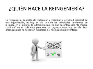 ¿QUIÉN HACE LA REINGENIERÍA?
La reingeniería, la acción de replantear y rediseñar la actividad principal de
una organización, es hoy en día una de las principales tendencias de
la moda en el ámbito de administración, ya que su antecesora "la mejora
continua" no es suficiente para muchas organizaciones hoy en día. Esas
organizaciones no necesitan mejorarse a sí mismas sino reinventarse:

 