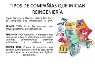 TIPOS DE COMPAÑÍAS QUE INICIAN
REINGENIERÍA
Según Hammer y Champy, existen tres tipos
de compañía que emprenden la BPR.
PRIMER TIPO: Están las empresas con
graves problemas de subsistencia.
SEGUNDO TIPO: Aparecen las empresas que
todavía no están en dificultades pero cuyos
sistemas
administrativos
permiten
anticiparse
a
posibles
crisis.
TERCER TIPO: Consta de empresas que
deciden sumergirse en la BPR lo constituyen
aquellas que se encuentran en óptimas
condiciones.

 