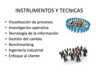 INSTRUMENTOS Y TECNICAS
•
•
•
•
•
•
•

Visualización de procesos
Investigación operativa
Tecnología de la información
Gestión del cambio
Benchmarking
Ingeniería industrial
Enfoque al cliente

 