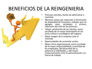 BENEFICIOS DE LA REINGENIERIA
•
•

•
•

•
•

Procesos sencillos, fáciles de administrar y
controlar
Menores costos por reducción o eliminación
de duplicidad de funciones, trabajos que no
agregan valor, retrabajos y errores,
reducción del ciclo de los procesos.
Mayor satisfacción de los clientes, como
resultado de un mejor desempeño en las
áreas críticas y estratégicas del negocio
Mejor imagen de la empresa ante el
mercado
Oportunidades de aumentar ventas
Mejor clima organizacional, como resultado
de la mayor responsabilidad y autoridad de
los empleados, del desarrollo de su
potencial y habilidades, y del mayor
involucramiento entre la administración y la
fuerza de trabajo

 