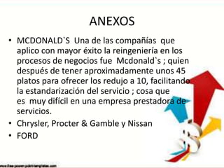 ANEXOS
• MCDONALD`S Una de las compañías que
aplico con mayor éxito la reingeniería en los
procesos de negocios fue Mcdonald`s ; quien
después de tener aproximadamente unos 45
platos para ofrecer los redujo a 10, facilitando
la estandarización del servicio ; cosa que
es muy difícil en una empresa prestadora de
servicios.
• Chrysler, Procter & Gamble y Nissan
• FORD

 