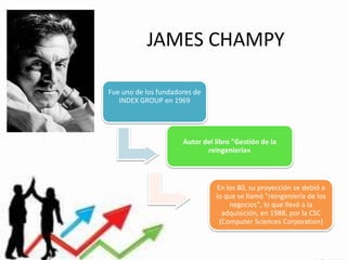 JAMES CHAMPY
Fue uno de los fundadores de
INDEX GROUP en 1969

Autor del libro "Gestión de la
reingeniería«

En los 80, su proyección se debió a
lo que se llamó "reingeniería de los
negocios", lo que llevó a la
adquisición, en 1988, por la CSC
(Computer Sciences Corporation)

 
