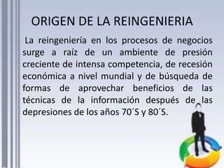 ORIGEN DE LA REINGENIERIA
La reingeniería en los procesos de negocios
surge a raíz de un ambiente de presión
creciente de intensa competencia, de recesión
económica a nivel mundial y de búsqueda de
formas de aprovechar beneficios de las
técnicas de la información después de las
depresiones de los años 70´S y 80´S.

 