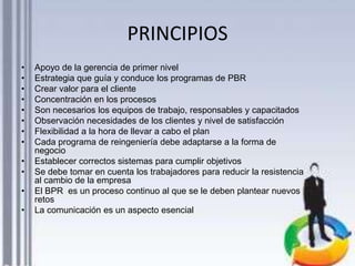 PRINCIPIOS
•
•
•
•
•
•
•
•
•
•
•

•

Apoyo de la gerencia de primer nivel
Estrategia que guía y conduce los programas de PBR
Crear valor para el cliente
Concentración en los procesos
Son necesarios los equipos de trabajo, responsables y capacitados
Observación necesidades de los clientes y nivel de satisfacción
Flexibilidad a la hora de llevar a cabo el plan
Cada programa de reingeniería debe adaptarse a la forma de
negocio
Establecer correctos sistemas para cumplir objetivos
Se debe tomar en cuenta los trabajadores para reducir la resistencia
al cambio de la empresa
El BPR es un proceso continuo al que se le deben plantear nuevos
retos
La comunicación es un aspecto esencial

 