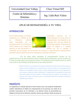 Universidad César Vallejo Clase Virtual S05
Centro de Informática y
Sistemas
Ing. Lidia Ruiz Valera
3
APLICAR REINGENIERÍA A TU VIDA
INTRODUCCIÓN
En los últimos tiempos, la novísima herramienta gerencial de la
reingeniería y/o rediseño se ha venido aplicando con mucho éxito en
los diferentes ámbitos organizacionales. No solamente en las
áreas relacionadas con la tecnología dura, sino que también ha
sido aprovechada en la estructura informal para mejorar la eficiencia del
factor humano en sus respectivos cargos. M. Hammer y J. Champú,
expertos en esta herramienta, la definen así: "Es el rediseño o
reinvención de los procesos, las estructuras, las creencias y comportamientos organizacionales,
generando mejoras significativas en los resultados de calidad de la empresa".
Por las ideas antes expuestas el comportamiento humano en las
organizaciones es de vital importancia para la sobrevivencia empresarial, que de acuerdo con
E. Soto se puede definir de la siguiente manera: "El fundamento del comportamiento se refiere
a los actos y a las actitudes de las personas en las organizaciones".
Desde este punto de vista, todo proceso de reingeniería aplicado hacia el factor humano, debe comenzar por
estudiar los estilos actitudinales de los clientes externos y de los proveedores, así como también tratar de
reafirmar en los trabajadores (clientes internos) la mejor cualidad para garantizar el éxito empresarial. En
estos escenarios y tratando de estudiar científicamente el comportamiento, los responsables de la gestión del
factor humano deben reunir datos mediante la observación directa, por medio de los cuestionarios y las
entrevistas, de los vídeos y documentos escritos, con la finalidad de identificar las variables que utilizan los
trabajadores para conducirse.
PROPÓSITO
La reingeniería y/o rediseño aplicado al factor humano tiene como propósito fundamental
cambiar radicalmente los hábitos de comportamiento de las personas, por medio de un
profundo conocimiento de los individuos y las distintas formas de personalidad que
adoptan en función de los diferentes estímulos externos que afrontan. Desde este punto de
 