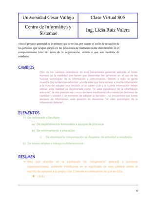 Universidad César Vallejo Clase Virtual S05
Centro de Informática y
Sistemas
Ing. Lidia Ruiz Valera
4
vista el proceso gerencial es lo primero que se revisa, por cuanto el estilo de actuación de
las personas que ocupan cargos en las posiciones de lideranza incide directamente en el
comportamiento total del resto de la organización, debido a que son modelos de
conducta.
CAMBIOS
Otro de los cambios dramáticos de esta herramienta gerencial aplicada al factor
humano es la habilidad que tienen que desarrollar las personas en el uso de las
nuevas tecnologías de la información y comunicación. Debido a esto, la gente
muestra dos tendencias extremas: una de ellas que tiene acceso a mucha información
a la hora de adoptar una decisión y no saben cuál y ni cuánta información deben
utilizar, esta realidad es denominada como: "el valor psicológico de la información
sobrante"; la otra posición es cuando se tiene insuficiente información en términos de
cantidad y calidad y -al momento de adoptar la decisión- , se encuentran que existe
escasez de información, esta posición se denomina: "el valor psicológico de la
información faltante".
ELEMENTOS
1) De contratado a facultado
a) De departamentos funcionales a equipos de procesos
b) De entrenamiento a educación
i) De desempeño compensación se desplaza: de actividad a resultados
2) De tareas simples a trabajo multidimensional
RESUMEN
➔ Más que ahondar en la explicación de “reingeniería” aplicada a procesos
organizacionales, pretende introducirse en el significado de esta palabra desde el
espíritu de aplicarla a tu propia vida. Entérate a continuación de qué se trata.
◆ LLLLL
 