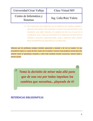 Universidad César Vallejo Clase Virtual S05
Centro de Informática y
Sistemas
Ing. Lidia Ruiz Valera
5
● Con frecuencia nos enteramos de la existencia de modelos, análisis y
técnicas para ayudar a las empresas a mejorar sus procedimientos y los
resultados que están teniendo. Un ejemplo de esto es el caso de la
reingeniería, pero, más que profundizar en la explicación de ésta técnica
aplicada a procesos organizacionales, quiero explicarte cómo puedes
llevar los beneficios de esta técnica a tu propia vida.
Sabemos que los problemas siempre existirán: aparecerán a menudo o de vez en cuando. Lo que
pretendemos lograr es, a pesar de ellos, contar con un modelo o sistema al que podamos recurrir para salir
adelante desde el aprendizaje constante y sobre todo cuidando nuestras emociones, nuestra mente y
nuestro cuerpo.
REFERENCIAS BIBLIOGRÁFICAS
 