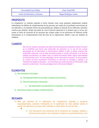 Universidad César Vallejo Clase Virtual S05
Centro de Informática y Sistemas Miguel Rodríguez Arteta
4
PROPÓSITO
La reingeniería y/o rediseño aplicado al factor humano tiene como propósito fundamental cambiar
radicalmente los hábitos de comportamiento de las personas, por medio de un profundo conocimiento de
los individuos y las distintas formas de personalidad que adoptan en función de los diferentes estímulos
externos que afrontan. Desde este punto de vista el proceso gerencial es lo primero que se revisa, por
cuanto el estilo de actuación de las personas que ocupan cargos en las posiciones de lideranza incide
directamente en el comportamiento total del resto de la organización, debido a que son modelos de
conducta.
CAMBIOS
Otro de los cambios dramáticos de esta herramienta gerencial aplicada al factor humano
es la habilidad que tienen que desarrollar las personas en el uso de las nuevas
tecnologías de la información y comunicación. Debido a esto, la gente muestra dos
tendencias extremas: una de ellas que tiene acceso a mucha información a la hora de
adoptar una decisión y no saben cuál y ni cuánta información deben utilizar, esta realidad
es denominada como: "el valor psicológico de la información sobrante"; la otra posición
es cuando se tiene insuficiente información en términos de cantidad y calidad y -al
momento de adoptar la decisión- , se encuentran que existe escasez de información, esta
posición se denomina: "el valor psicológico de la información faltante".
ELEMENTOS
1) De contratado a facultado
a) De departamentos funcionales a equipos de procesos
b) De entrenamiento a educación
i) De desempeño compensación se desplaza: de actividad a resultados
2) De tareas simples a trabajo multidimensional
RESUMEN
➔ Más que ahondar en la explicación de “reingeniería” aplicada a procesos
organizacionales, pretendo introducirte en el significado de esta palabra desde el
espíritu de aplicarla a tu propia vida. Entérate a continuación de qué se trata.
◆
● Con frecuencia nos enteramos de la existencia de modelos, análisis y
técnicas para ayudar a las empresas a mejorar sus procedimientos y los
 