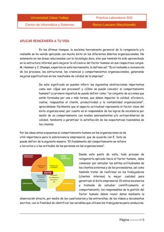 Universidad César Vallejo Práctica Laboratorio S05 
Centro de Informática y Sistemas Renzo Lescano Macchiavello 
Página ----------> 3 
APLICAR REINGENIERÍA A TU VIDA 
En los últimos tiempos, la novísima herramienta gerencial de la reingeniería y/o rediseño se ha venido aplicando con mucho éxito en los diferentes ámbitos organizacionales. No solamente en las áreas relacionadas con la tecnología dura, sino que también ha sido aprovechada en la estructura informal para mejorar la eficiencia del factor humano en sus respectivos cargos. M. Hammer y J. Champú, expertos en esta herramienta, la definen así: "Es el rediseño o reinvención de los procesos, las estructuras, las creencias y comportamientos organizacionales, generando mejoras significativas en los resultados de calidad de la empresa". 
De este significado se pueden inferir las siguientes abstracciones importantes como son: ¿Qué son procesos? y ¿Cómo se puede concebir el comportamiento humano? La primera inquietud se puede definir como: "un conjunto de acciones que están formadas por una o más tareas, que deben impactar la calidad, eficiencia, costos, respuestas al cliente, productividad y la rentabilidad organizacional", apreciándose fácilmente que el aspecto actitudinal representa el factor clave del éxito organizacional, por cuanto es el responsable de los logros de excelencia por medio de un comportamiento con niveles sobresalientes y/o extraordinarios de calidad, tendiente a garantizar la satisfacción de las expectativas razonables de los clientes. 
Por las ideas antes expuestas el comportamiento humano en las organizaciones es de vital importancia para la sobrevivencia empresarial, que de acuerdo con E. Soto se puede definir de la siguiente manera: "El fundamento del comportamiento se refiere a los actos y a las actitudes de las personas en las organizaciones". 
Desde este punto de vista, todo proceso de reingeniería aplicado hacia el factor humano, debe comenzar por estudiar los estilos actitudinales de los clientes externos y de los proveedores, así como también tratar de reafirmar en los trabajadores (clientes internos) la mejor cualidad para garantizar el éxito empresarial. En estos escenarios y tratando de estudiar científicamente el comportamiento, los responsables de la gestión del factor humano deben reunir datos mediante la observación directa, por medio de los cuestionarios y las entrevistas, de los vídeos y documentos escritos, con la finalidad de identificar las variables que utilizan los trabajadores para conducirse. 
 