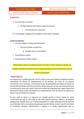 Universidad César Vallejo Práctica Laboratorio S05 
Centro de Informática y Sistemas Renzo Lescano Macchiavello 
Página ----------> 4 
ELEMENTOS 
A. De contratado a facultado 
a. De departamentos funcionales a equipos de procesos 
i. De entrenamiento a educación 
B. De desempeño compensación se desplaza: de actividad a resultados 
OTROS ELEMENTOS 
➢ De tareas simples a trabajo multidimensional 
○ De proteccionismo a productivos 
■ De supervisores a entrenadores 
➢ De jerárquicas a planas 
➢ De anotadores de tanto a líderes. 
"Nadie debería ejercer una jefatura ejecutiva más de seis años. Pasado este tiempo, un verdadero jefe habrá absorbido tanta hostilidad que deberá evitarse sufrimientos antes de decidir correctamente" 
PROPÓSITO 
La reingeniería y/o rediseño aplicado al factor humano tiene como propósito fundamental cambiar radicalmente los hábitos de comportamiento de las personas, por medio de un profundo conocimiento de los individuos y las distintas formas de personalidad que adoptan en función de los diferentes estímulos externos que afrontan. Desde este punto de vista el proceso gerencial es lo primero que se revisa, por cuanto el estilo de actuación de las personas que ocupan cargos en las posiciones de lideran incide directamente en el comportamiento total del resto de la organización, debido a que son modelos de conducta. 
En este orden de ideas la re ingeniería y/o rediseño aplicado al factor humano ha venido corroborando que más de cinco años en una misma posición gerencial, conlleva a un desgaste organizacional, además de que -por la misma antigüedad en el cargo- estos ejecutivos se muestran muy inflexibles frente a los cambios radicales que exige esta técnica; es decir, su estilo actitudinal es totalmente entrópico, administrando la empresa o la unidad organizacional bajo su  