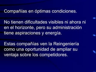 Compañías en óptimas condiciones.
No tienen dificultades visibles ni ahora ni
en el horizonte, pero su administración
tiene aspiraciones y energía.
Estas compañías ven la Reingeniería
como una oportunidad de ampliar su
ventaja sobre los competidores.
 