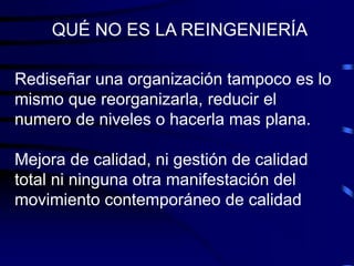 Rediseñar una organización tampoco es lo
mismo que reorganizarla, reducir el
numero de niveles o hacerla mas plana.
Mejora de calidad, ni gestión de calidad
total ni ninguna otra manifestación del
movimiento contemporáneo de calidad
QUÉ NO ES LA REINGENIERÍA
 