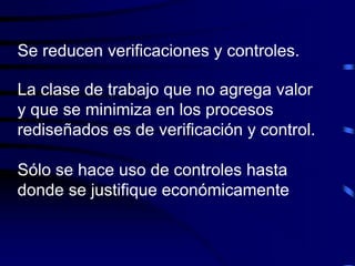 Se reducen verificaciones y controles.
La clase de trabajo que no agrega valor
y que se minimiza en los procesos
rediseñados es de verificación y control.
Sólo se hace uso de controles hasta
donde se justifique económicamente
 