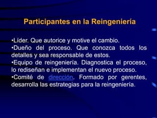 •Líder. Que autorice y motive el cambio.
•Dueño del proceso. Que conozca todos los
detalles y sea responsable de estos.
•Equipo de reingeniería. Diagnostica el proceso,
lo rediseñan e implementan el nuevo proceso.
•Comité de dirección. Formado por gerentes,
desarrolla las estrategias para la reingeniería.
Participantes en la Reingeniería
 