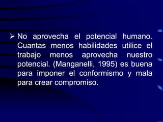  No aprovecha el potencial humano.
Cuantas menos habilidades utilice el
trabajo menos aprovecha nuestro
potencial. (Manganelli, 1995) es buena
para imponer el conformismo y mala
para crear compromiso.
 