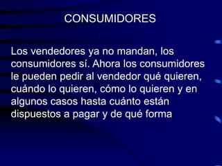 Los vendedores ya no mandan, los
consumidores sí. Ahora los consumidores
le pueden pedir al vendedor qué quieren,
cuándo lo quieren, cómo lo quieren y en
algunos casos hasta cuánto están
dispuestos a pagar y de qué forma
CONSUMIDORES
 