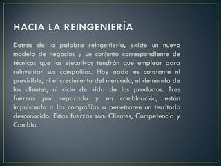 Detrás de la palabra reingeniería, existe un nuevo modelo de negocios y un conjunto correspondiente de técnicas que los ejecutivos tendrán que emplear para reinventar sus compañías. Hoy nada es constante ni previsible, ni el crecimiento del mercado, ni demanda de los clientes, ni ciclo de vida de los productos. Tres fuerzas por separado y en combinación, están impulsando a las compañías a penetraren un territorio desconocido. Estas fuerzas son: Clientes, Competencia y Cambio. 