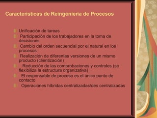 Características de Reingeniería de Procesos Unificación de tareas  Participación de los trabajadores en la toma de  decisiones Cambio del orden secuencial por el natural en los procesos Realización de diferentes versiones de un mismo producto (clientización)    Reducción de las comprobaciones y controles (se flexibiliza la estructura organizativa)    El responsable de proceso es el único punto de contacto    Operaciones híbridas centralizadas/des centralizadas  