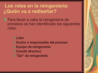   Los roles en la reingeniería: ¿Quién va a rediseñar? Para llevar a cabo la reingeniería de procesos se han identificado los siguientes roles:  Líder   Dueño o responsable del proceso   Equipo de reingeniería   Comité directivo   "Zar" de reingeniería   