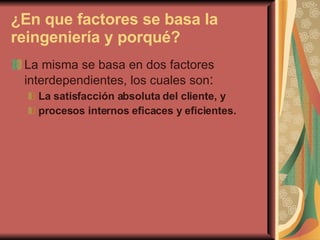¿En que factores se basa la reingeniería y porqué? La misma se basa en dos factores interdependientes, los cuales son : La satisfacción absoluta del cliente, y  procesos internos eficaces y eficientes.   