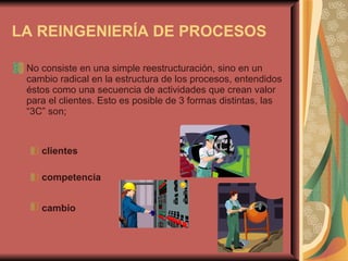 LA REINGENIERÍA DE PROCESOS     No consiste en una simple reestructuración, sino en un cambio radical en la estructura de los procesos, entendidos éstos como una secuencia de actividades que crean valor para el clientes.   Esto es posible de 3 formas distintas,   las “3C” son; clientes   competencia   cambio   