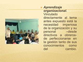 Aprendizaje organizacional.Vinculado directamente al tema antes expuesto está la necesidad imperiosa de la organización y su personal –desde directivos a obreros- de perfeccionarse en la gestión tanto de sus conocimientos como del cambio.