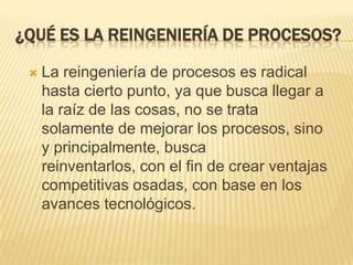 ¿Qué es la reingeniería de procesos?La reingeniería de procesos es radical hasta cierto punto, ya que busca llegar a la raíz de las cosas, no se trata solamente de mejorar los procesos, sino y principalmente, busca reinventarlos, con el fin de crear ventajas competitivas osadas, con base en los avances tecnológicos.