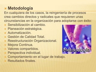 MetodologíaEn cualquiera de los casos, la reingeniería de procesoscrea cambios directos y radicales que requieren unascircunstancias en la organización para adoptarse con éxito:Sensibilización al cambio. Planeación estratégica. Automatización. Gestión de Calidad Total. Reestructuración Organizacional. Mejora Continua. Valores compartidos. Perspectiva individual. Comportamiento en el lugar de trabajo. Resultados finales. 
