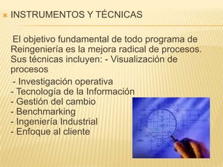 INSTRUMENTOS Y TÉCNICAS     El objetivo fundamental de todo programa de Reingeniería es la mejora radical de procesos. Sus técnicas incluyen: - Visualización de procesos      - Investigación operativa - Tecnología de la Información - Gestión del cambio - Benchmarking - Ingeniería Industrial  - Enfoque al cliente